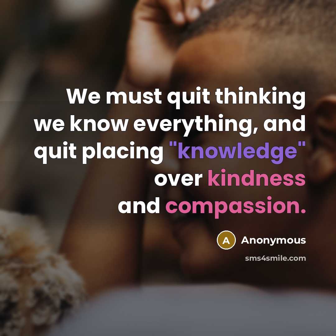 “We must quit thinking we know everything, and quit placing "knowledge" over kindness and compassion.” quote by Anonymous