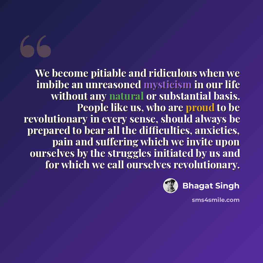 “We become pitiable and ridiculous when we imbibe an unreasoned mysticism in our life without any natural or substantial basis. People like us, who are proud to be revolutionary in every sense, should always be prepared to bear all the difficulties, anxieties, pain and suffering which we invite…” quote by Bhagat Singh