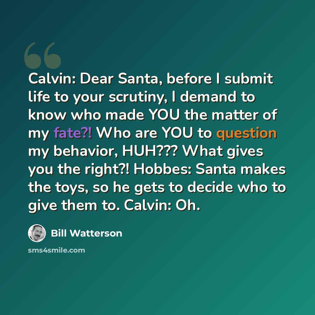 “Calvin: Dear Santa, before I submit life to your scrutiny, I demand to know who made YOU the matter of my fate?! Who are YOU to question my behavior, HUH??? What gives you the right?! Hobbes: Santa makes the toys, so he gets to decide who to give them to. Calvin: Oh.” quote by Bill Watterson