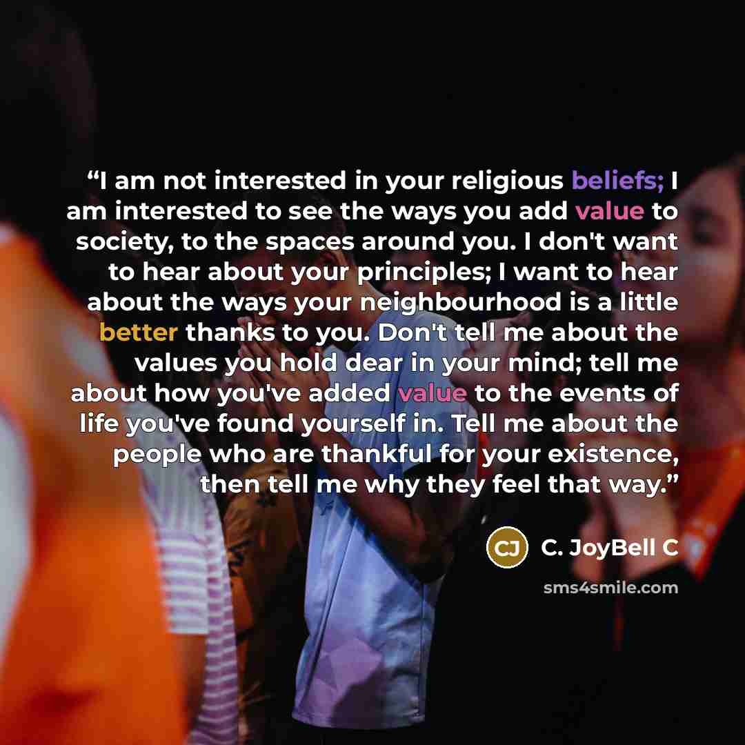 “I am not interested in your religious beliefs; I am interested to see the ways you add value to society, to the spaces around you. I don't want to hear about your principles; I want to hear about the ways your neighbourhood is a little better thanks to you. Don't tell me about the values you hold…” quote by C. JoyBell C