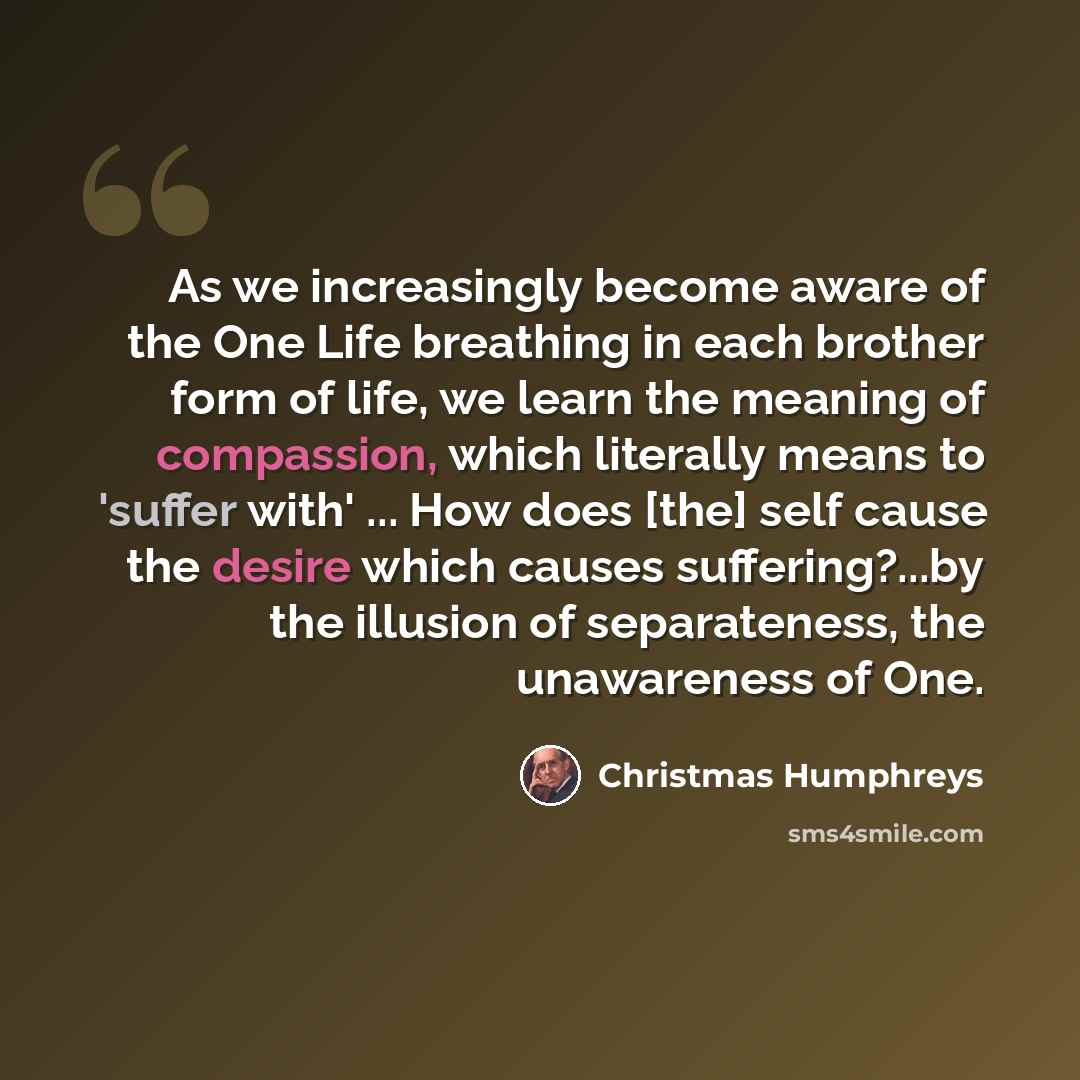 “As we increasingly become aware of the One Life breathing in each brother form of life, we learn the meaning of compassion, which literally means to 'suffer with' ... How does [the] self cause the desire which causes suffering?...by the illusion of separateness, the unawareness of One.” quote by Christmas Humphreys