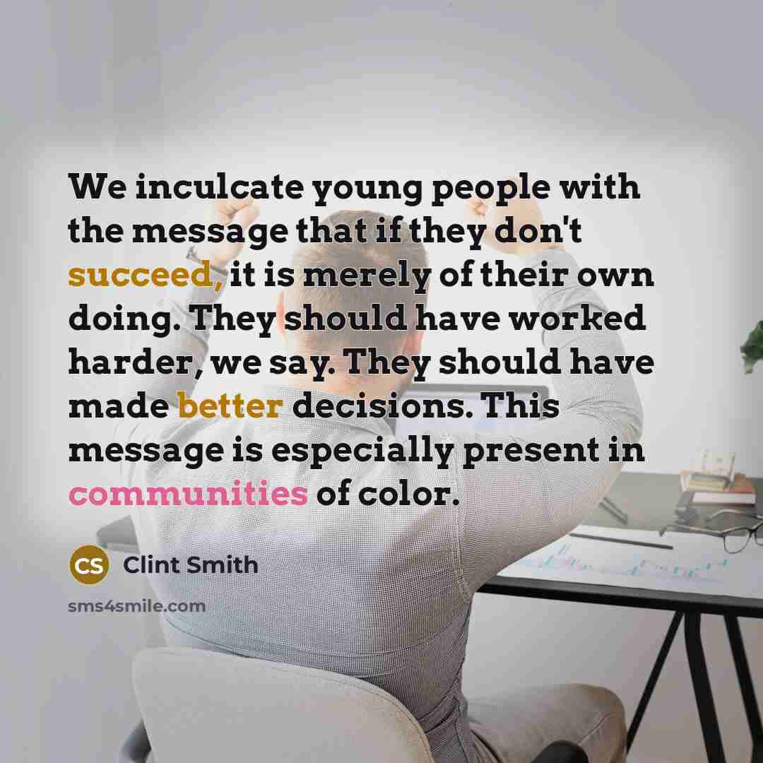 “We inculcate young people with the message that if they don't succeed, it is merely of their own doing. They should have worked harder, we say. They should have made better decisions. This message is especially present in communities of color.” quote by Clint Smith