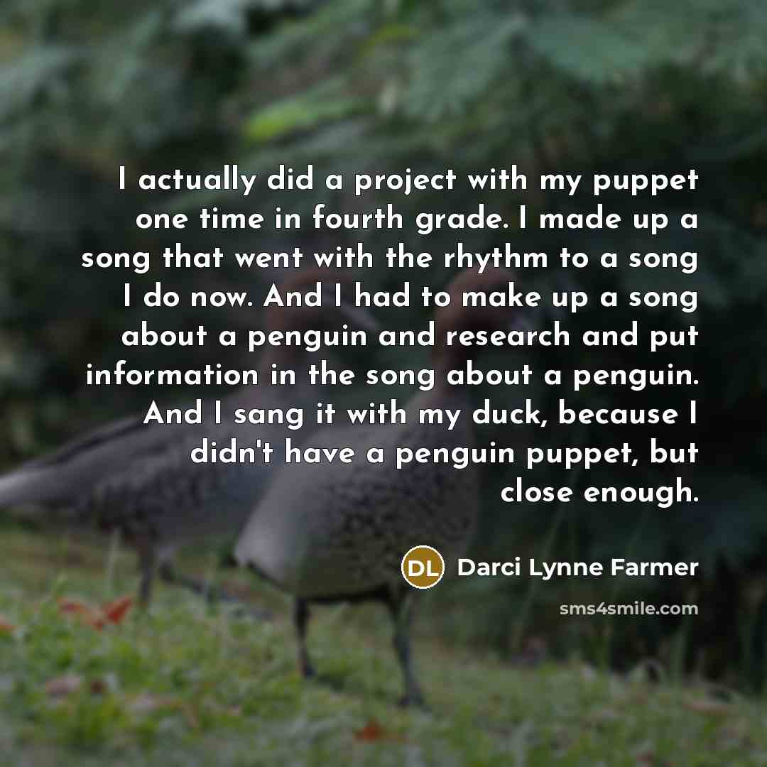 “I actually did a project with my puppet one time in fourth grade. I made up a song that went with the rhythm to a song I do now. And I had to make up a song about a penguin and research and put information in the song about a penguin. And I sang it with my duck, because I didn't have a penguin…” quote by Darci Lynne Farmer