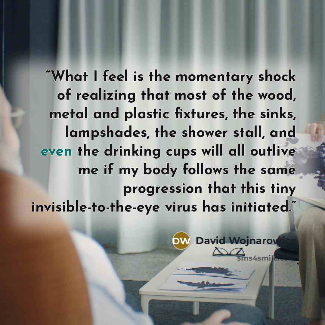 “What I feel is the momentary shock of realizing that most of the wood, metal and plastic fixtures, the sinks, lampshades, the shower stall, and even the drinking cups will all outlive me if my body follows the same progression that this tiny invisible-to-the-eye virus has initiated.” quote by David Wojnarowicz