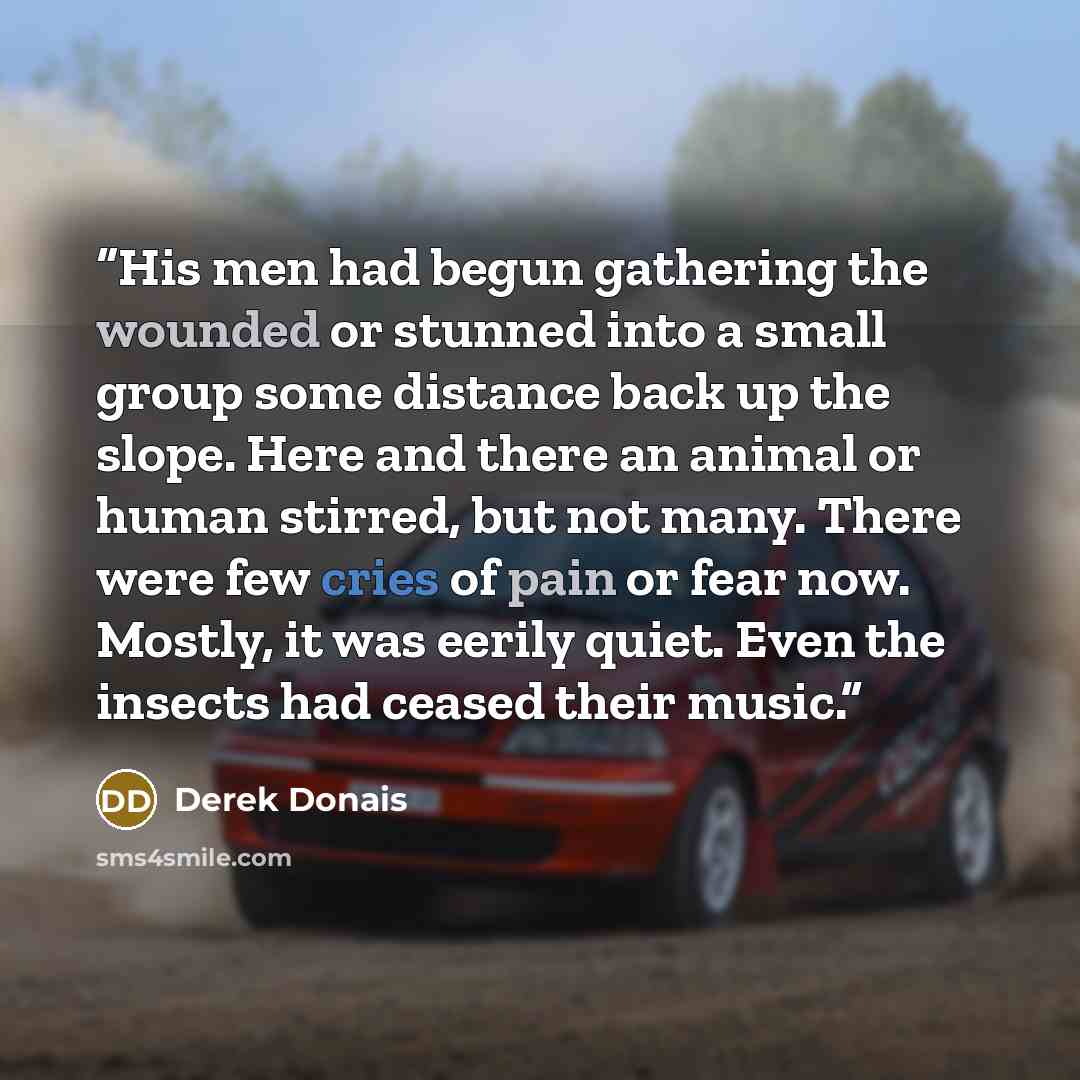 “His men had begun gathering the wounded or stunned into a small group some distance back up the slope. Here and there an animal or human stirred, but not many. There were few cries of pain or fear now. Mostly, it was eerily quiet. Even the insects had ceased their music.” quote by Derek Donais