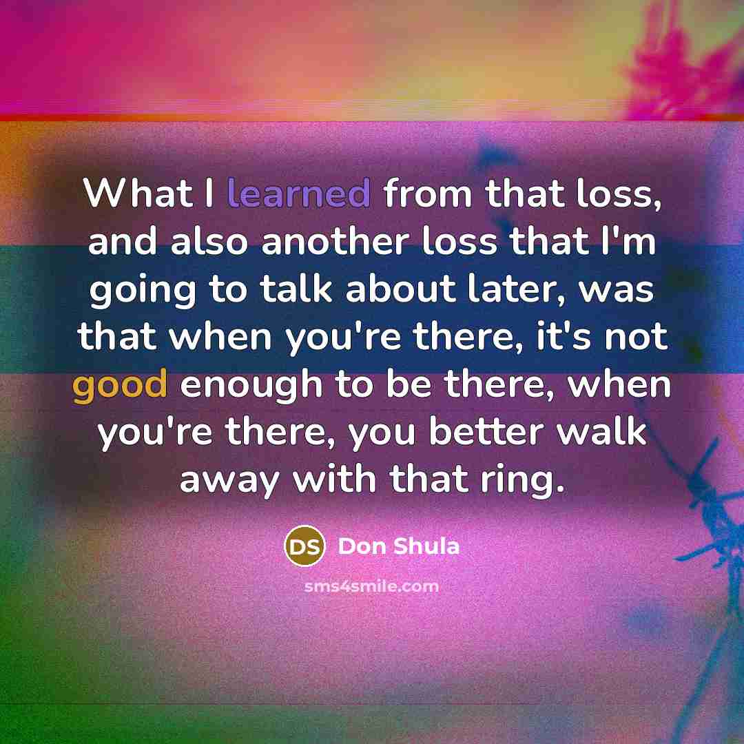 “What I learned from that loss, and also another loss that I'm going to talk about later, was that when you're there, it's not good enough to be there, when you're there, you better walk away with that ring.” quote by Don Shula