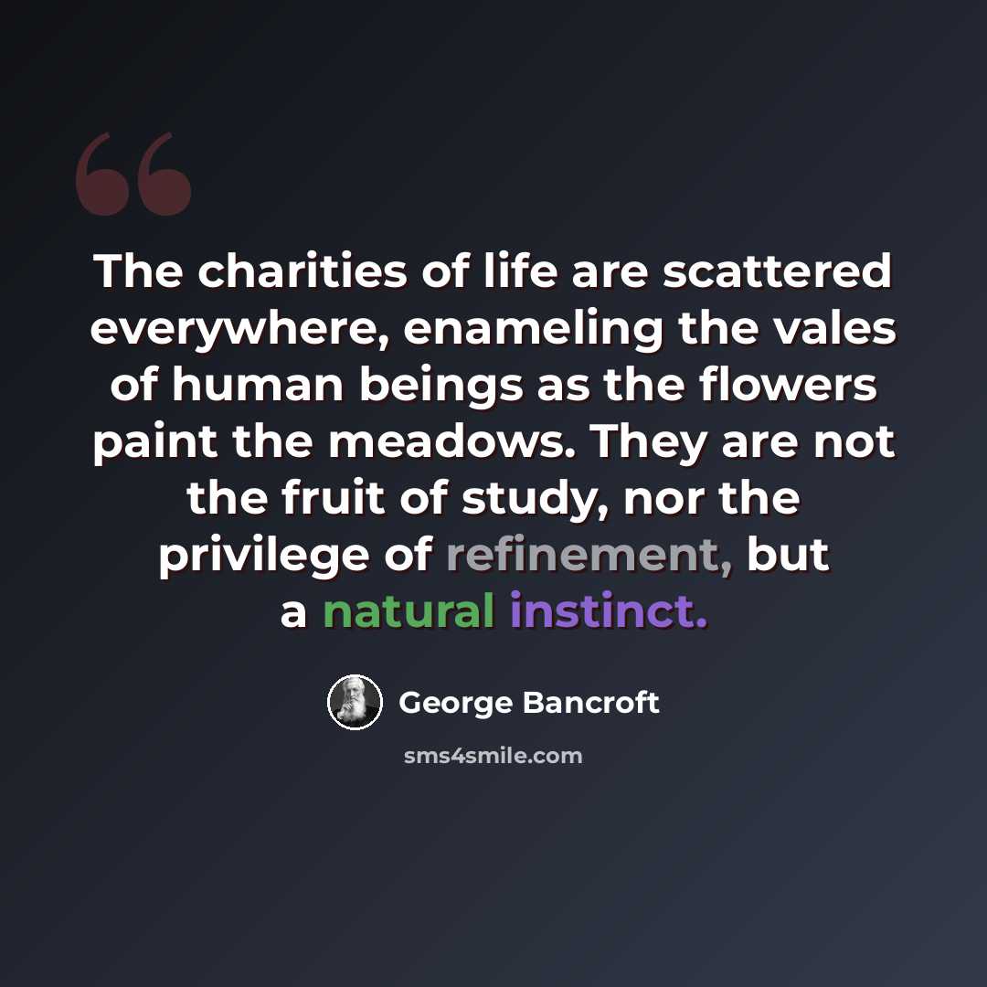 “The charities of life are scattered everywhere, enameling the vales of human beings as the flowers paint the meadows. They are not the fruit of study, nor the privilege of refinement, but a natural instinct.” quote by George Bancroft