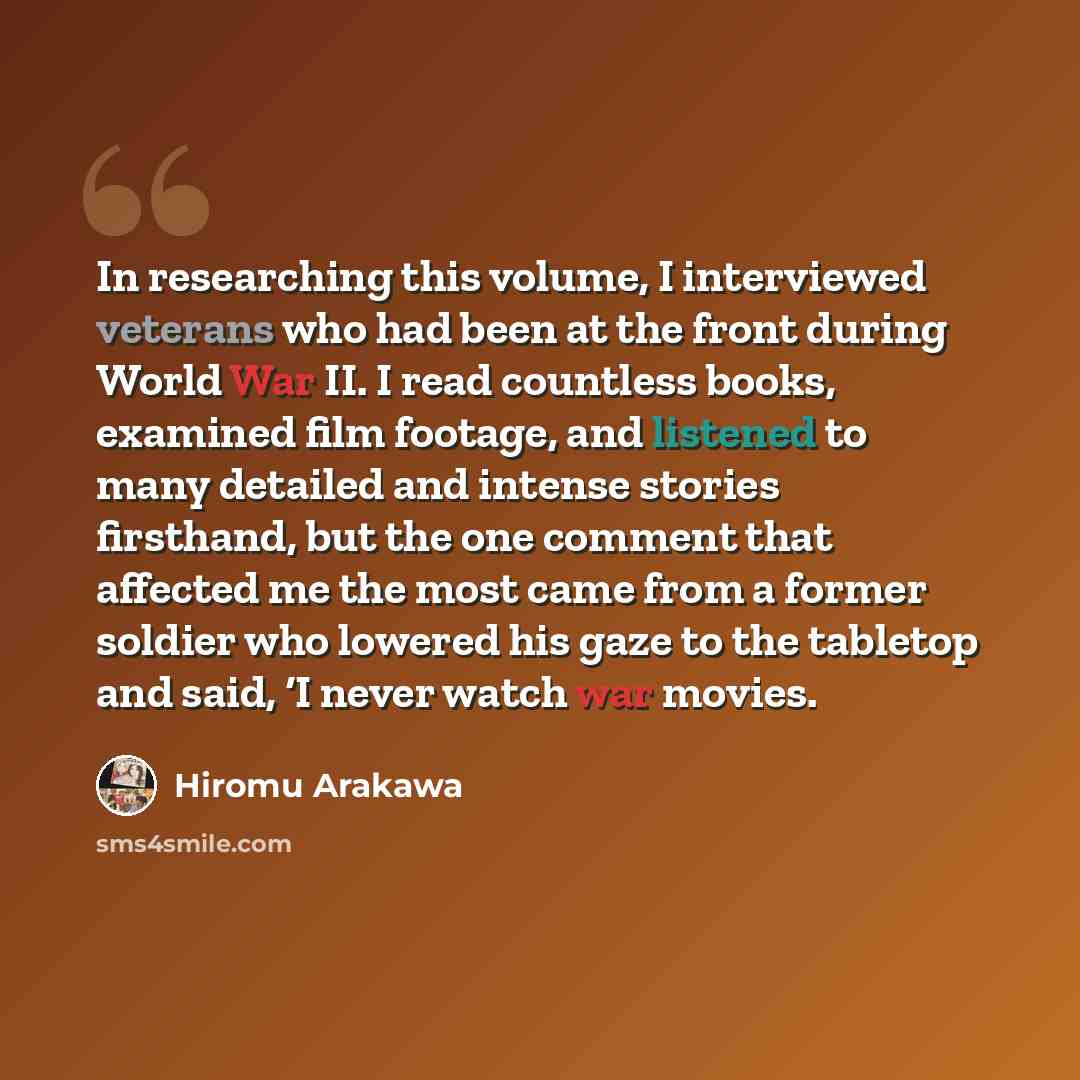 “In researching this volume, I interviewed veterans who had been at the front during World War II. I read countless books, examined film footage, and listened to many detailed and intense stories firsthand, but the one comment that affected me the most came from a former soldier who lowered his…” quote by Hiromu Arakawa