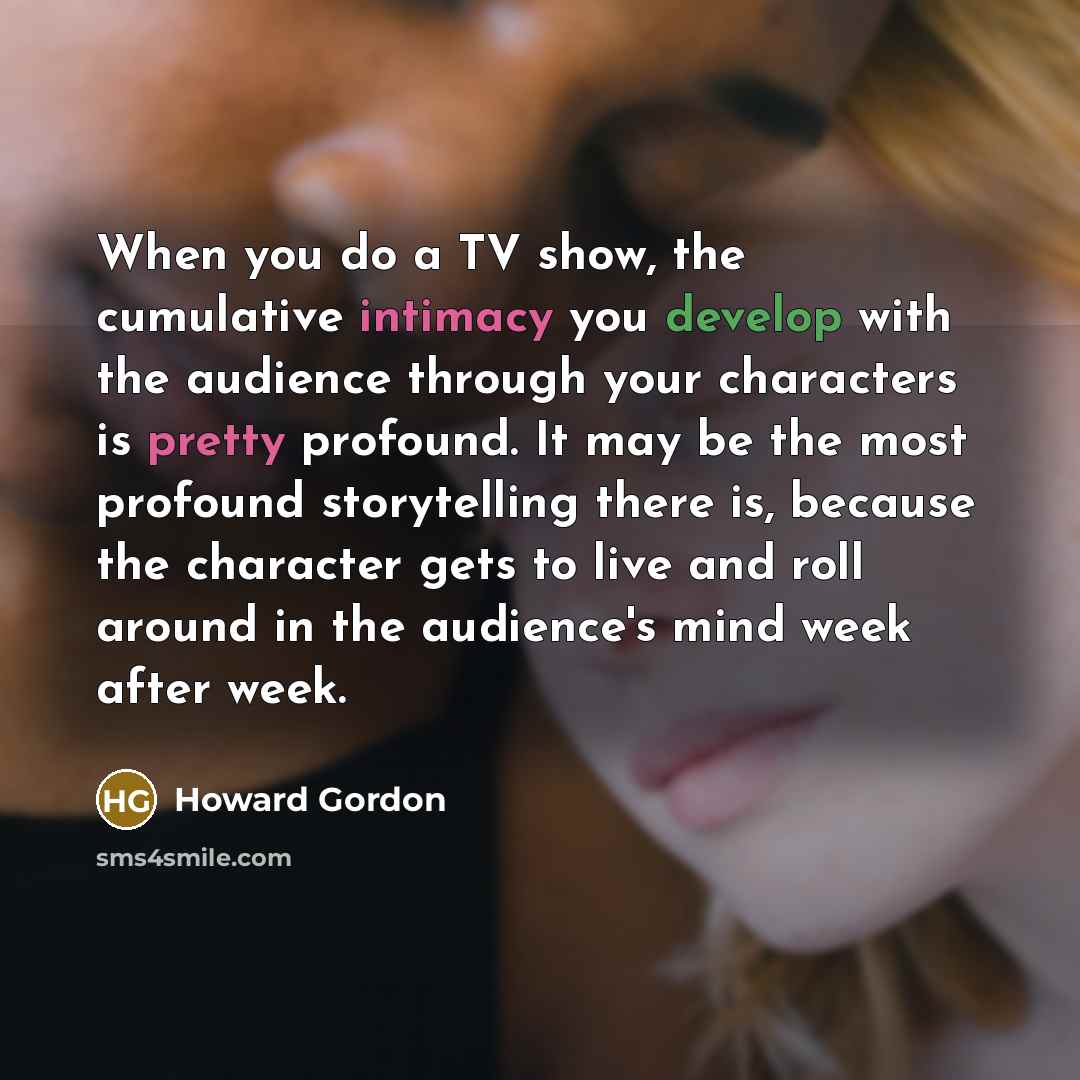 “When you do a TV show, the cumulative intimacy you develop with the audience through your characters is pretty profound. It may be the most profound storytelling there is, because the character gets to live and roll around in the audience's mind week after week.” quote by Howard Gordon