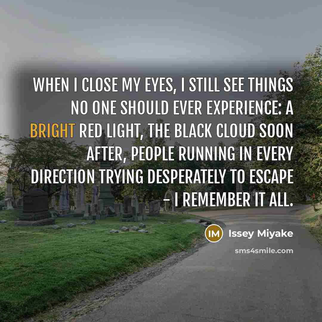 “When I close my eyes, I still see things no one should ever experience: a bright red light, the black cloud soon after, people running in every direction trying desperately to escape - I remember it all.” quote by Issey Miyake