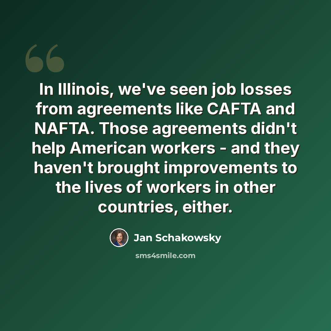 “In Illinois, we've seen job losses from agreements like CAFTA and NAFTA. Those agreements didn't help American workers - and they haven't brought improvements to the lives of workers in other countries, either.” quote by Jan Schakowsky