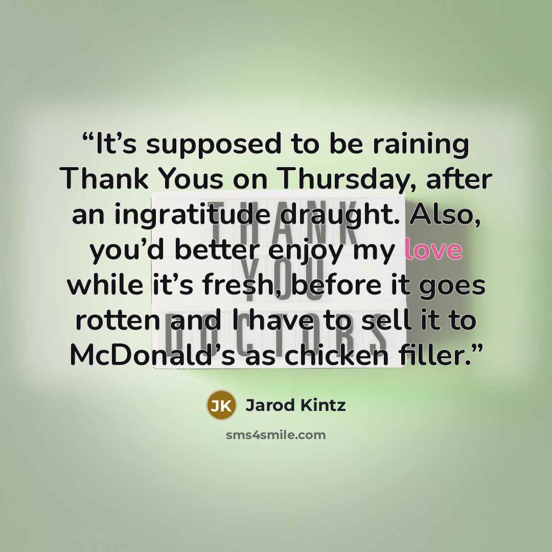 “It’s supposed to be raining Thank Yous on Thursday, after an ingratitude draught. Also, you’d better enjoy my love while it’s fresh, before it goes rotten and I have to sell it to McDonald’s as chicken filler.” quote by Jarod Kintz