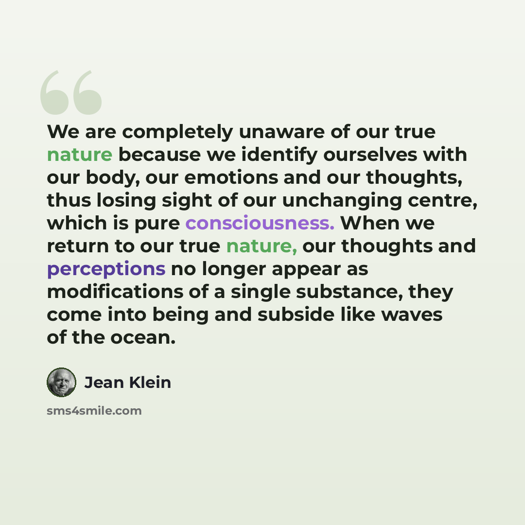 “We are completely unaware of our true nature because we identify ourselves with our body, our emotions and our thoughts, thus losing sight of our unchanging centre, which is pure consciousness. When we return to our true nature, our thoughts and perceptions no longer appear as modifications of a…” quote by Jean Klein