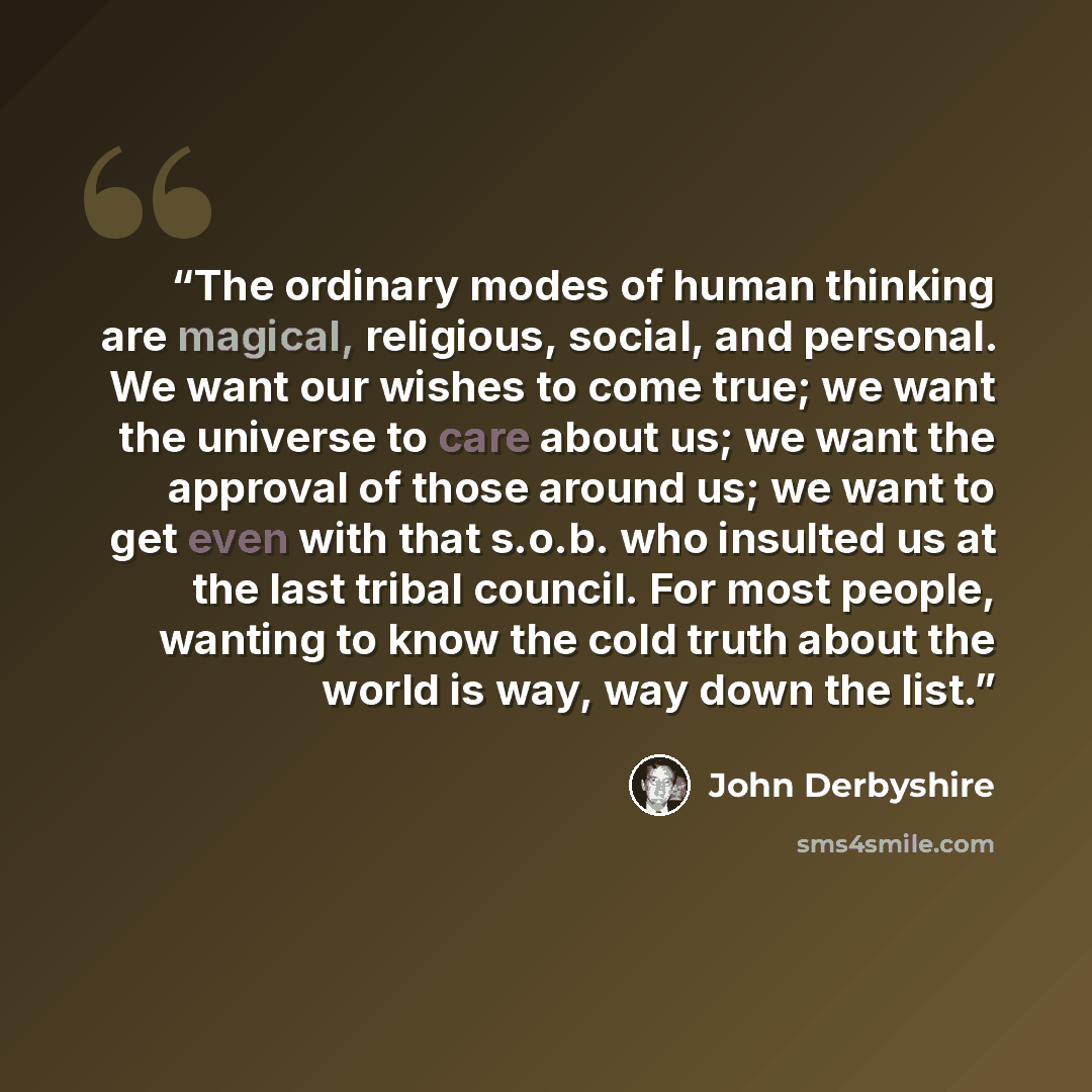 “The ordinary modes of human thinking are magical, religious, social, and personal. We want our wishes to come true; we want the universe to care about us; we want the approval of those around us; we want to get even with that s.o.b. who insulted us at the last tribal council. For most people…” quote by John Derbyshire