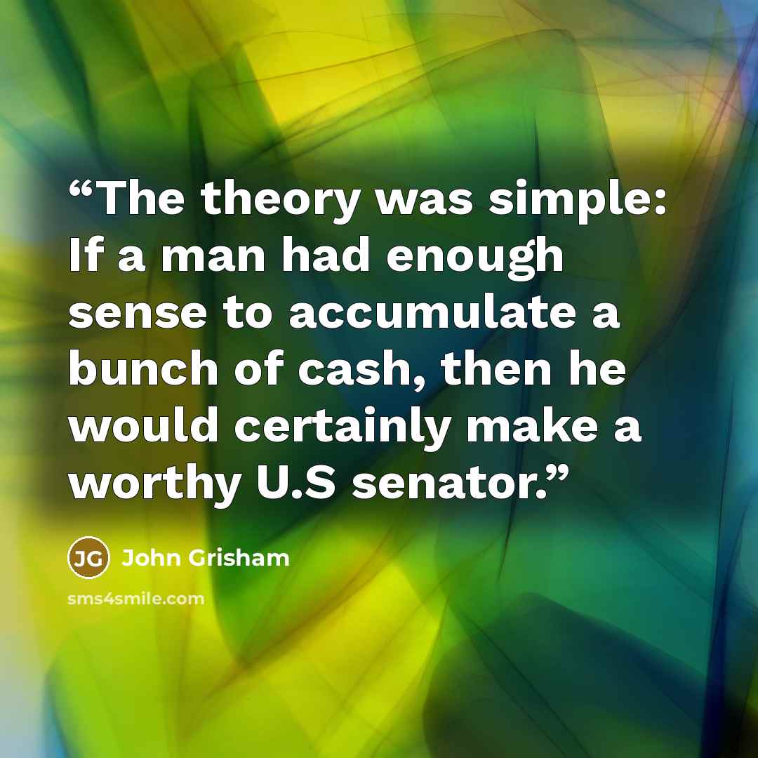 “The theory was simple: If a man had enough sense to accumulate a bunch of cash, then he would certainly make a worthy U.S senator.” quote by John Grisham