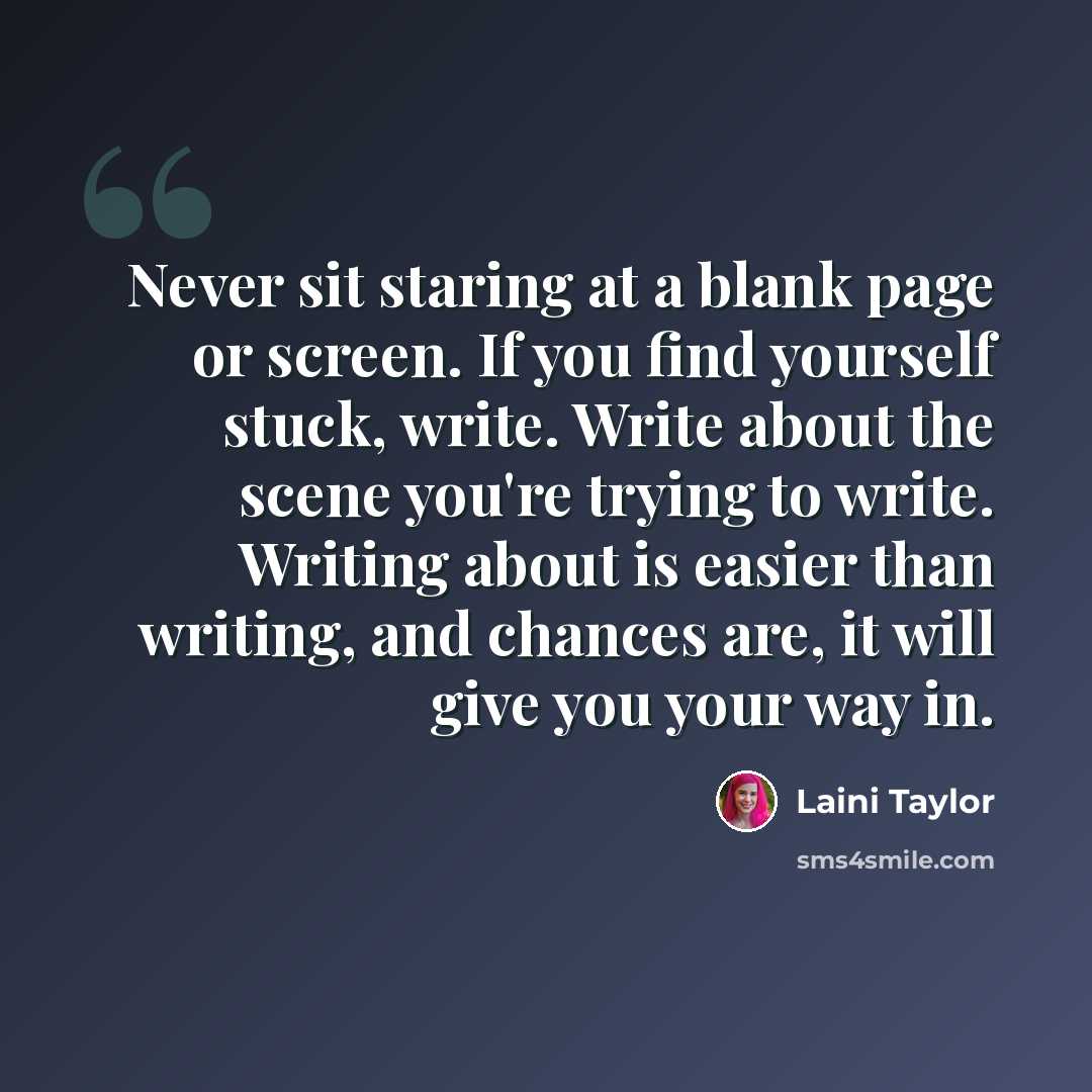 “Never sit staring at a blank page or screen. If you find yourself stuck, write. Write about the scene you're trying to write. Writing about is easier than writing, and chances are, it will give you your way in.” quote by Laini Taylor