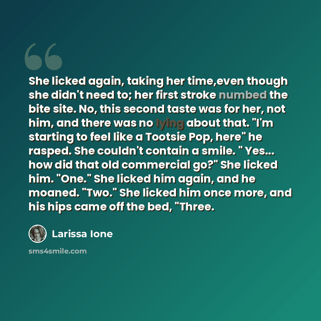 “She licked again, taking her time,even though she didn't need to; her first stroke numbed the bite site. No, this second taste was for her, not him, and there was no lying about that. "I'm starting to feel like a Tootsie Pop, here" he rasped. She couldn't contain a smile. " Yes... how did that old…” quote by Larissa Ione