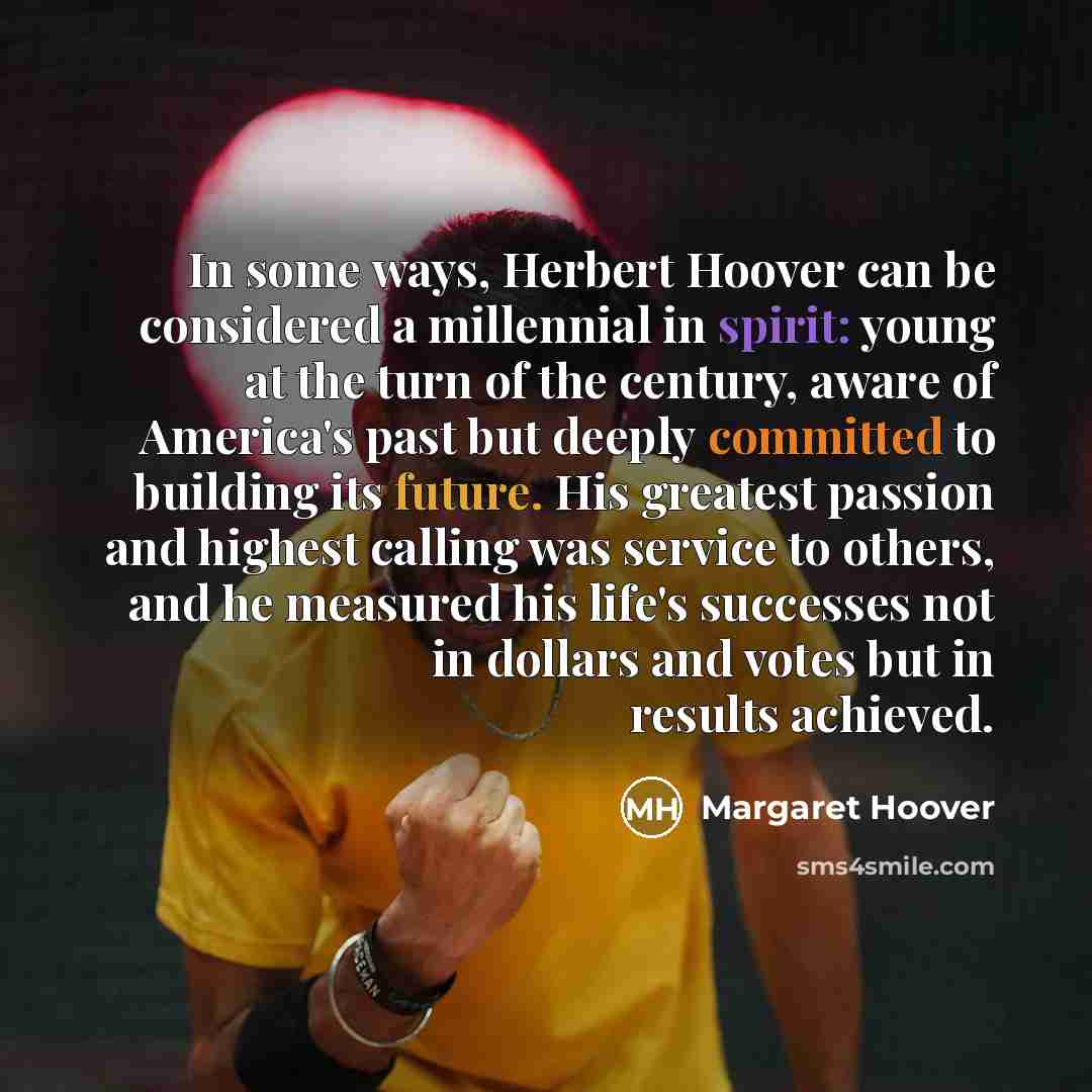 “In some ways, Herbert Hoover can be considered a millennial in spirit: young at the turn of the century, aware of America's past but deeply committed to building its future. His greatest passion and highest calling was service to others, and he measured his life's successes not in dollars and…” quote by Margaret Hoover