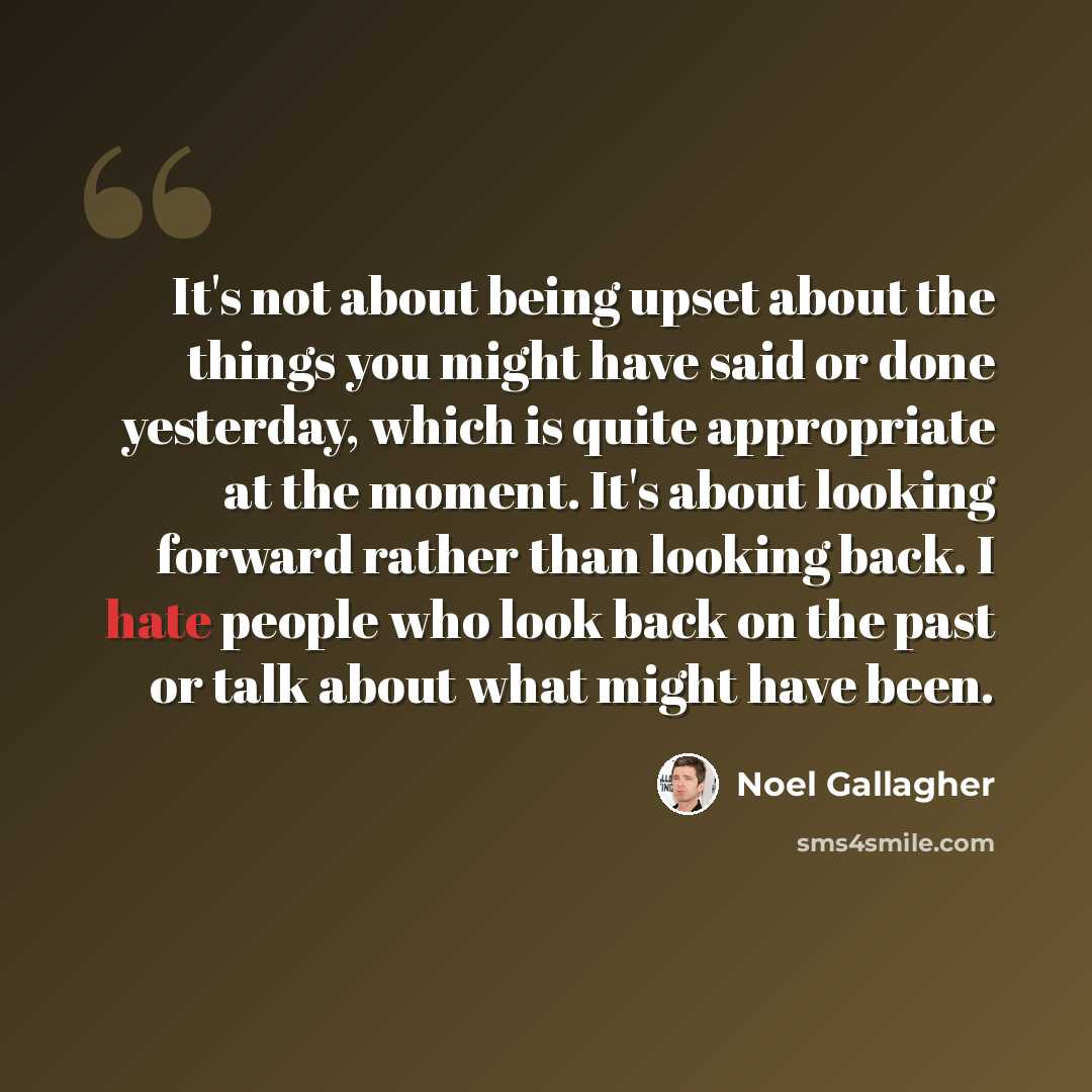 “It's not about being upset about the things you might have said or done yesterday, which is quite appropriate at the moment. It's about looking forward rather than looking back. I hate people who look back on the past or talk about what might have been.” quote by Noel Gallagher