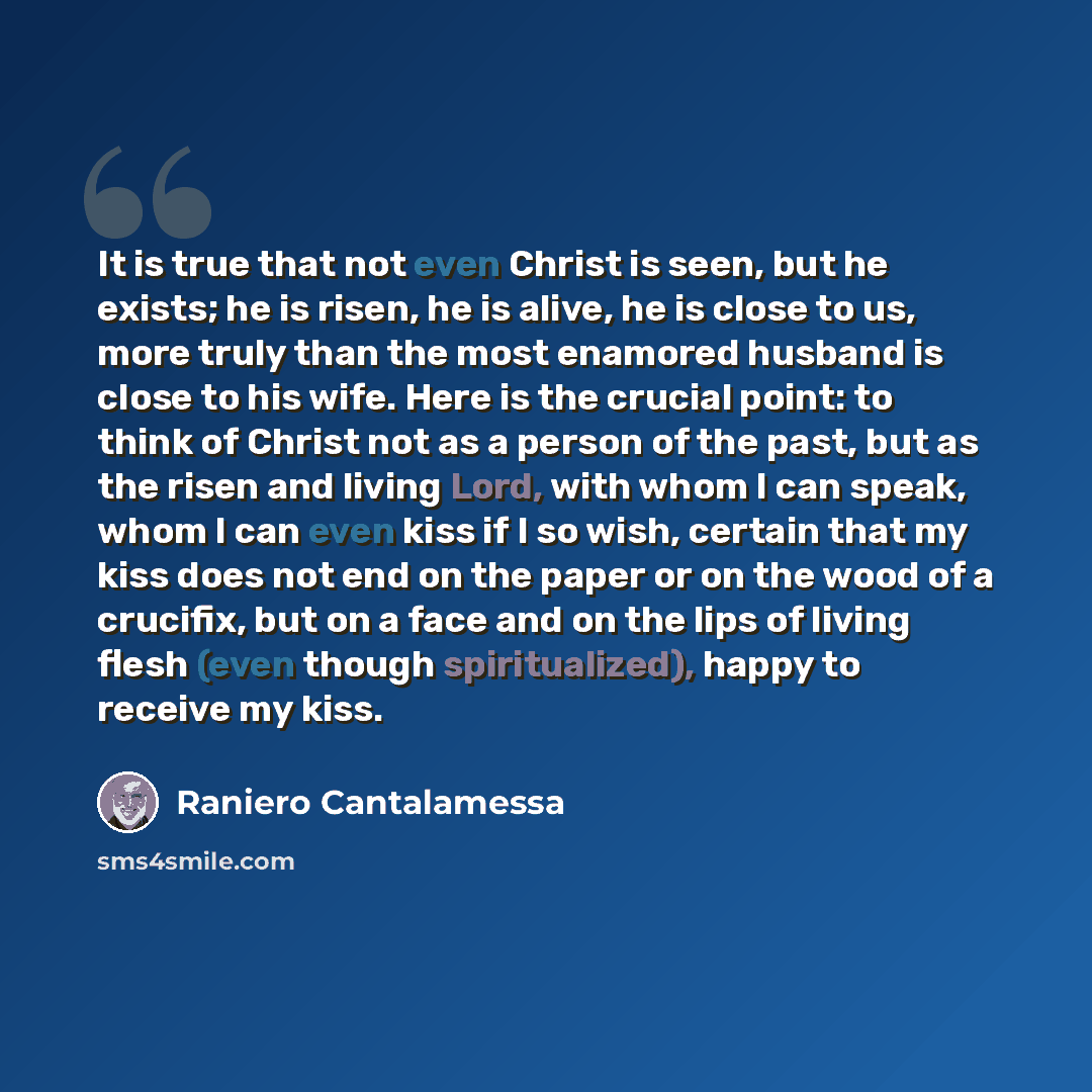 “It is true that not even Christ is seen, but he exists; he is risen, he is alive, he is close to us, more truly than the most enamored husband is close to his wife. Here is the crucial point: to think of Christ not as a person of the past, but as the risen and living Lord, with whom I can speak…” quote by Raniero Cantalamessa