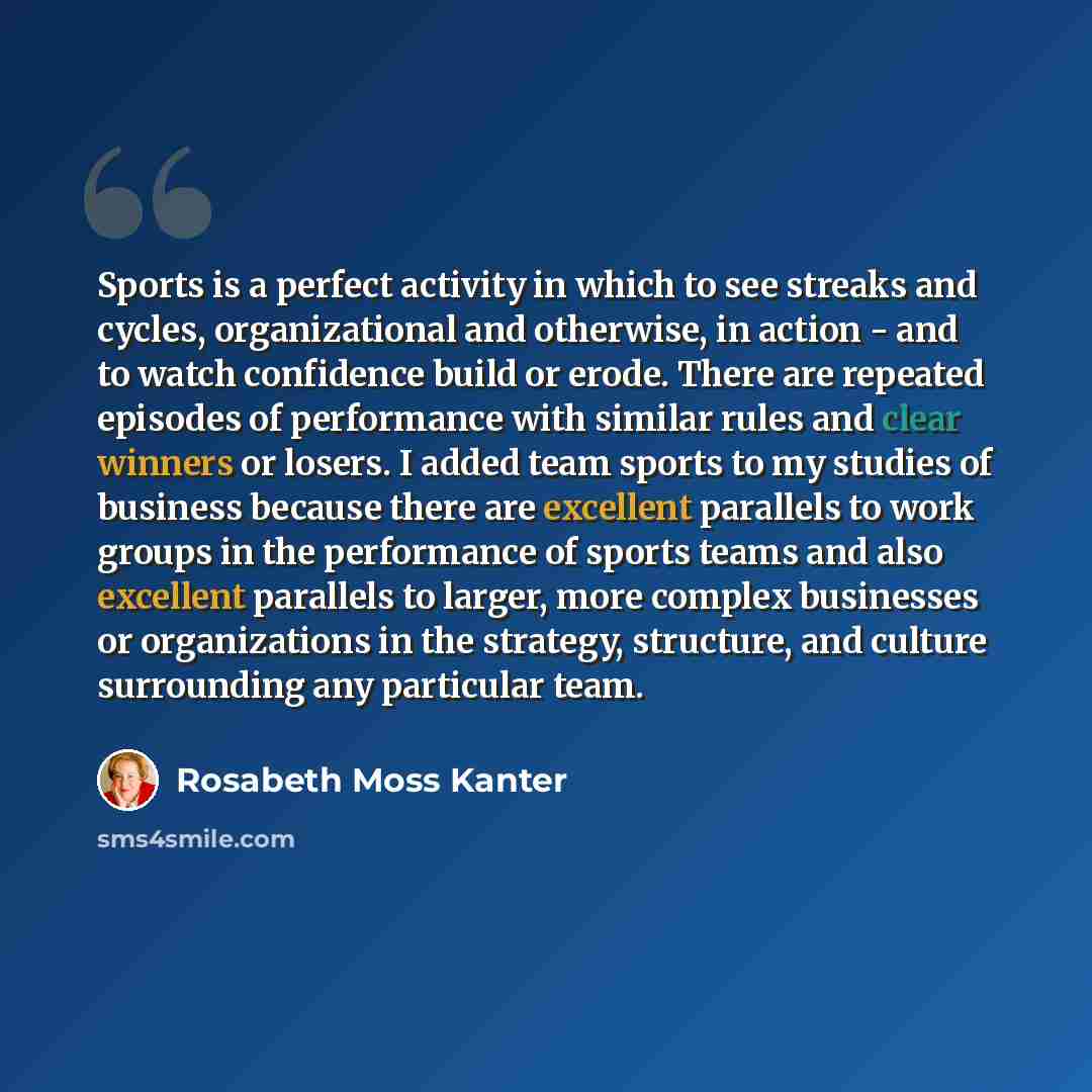 “Sports is a perfect activity in which to see streaks and cycles, organizational and otherwise, in action - and to watch confidence build or erode. There are repeated episodes of performance with similar rules and clear winners or losers. I added team sports to my studies of business because there…” quote by Rosabeth Moss Kanter