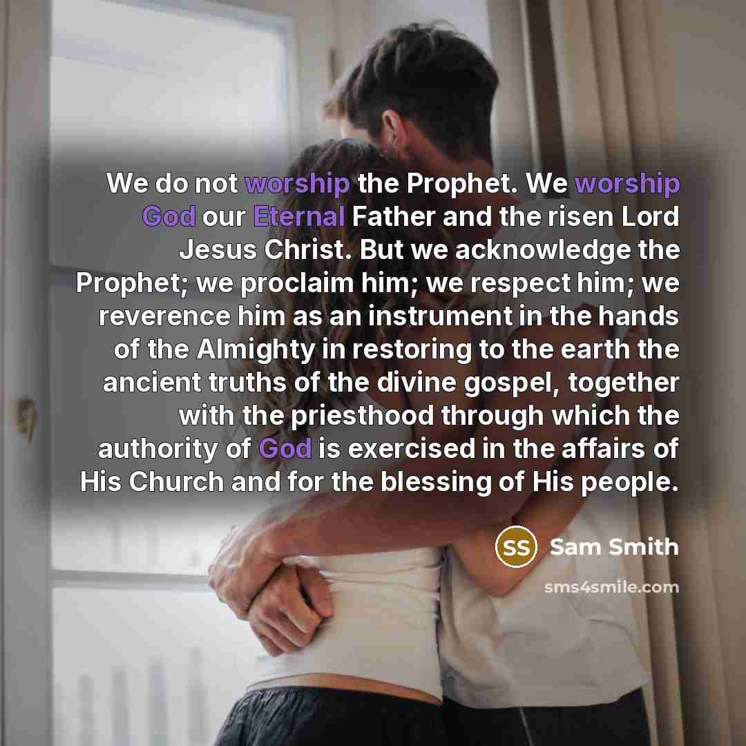 “We do not worship the Prophet. We worship God our Eternal Father and the risen Lord Jesus Christ. But we acknowledge the Prophet; we proclaim him; we respect him; we reverence him as an instrument in the hands of the Almighty in restoring to the earth the ancient truths of the divine gospel…” quote by Sam Smith