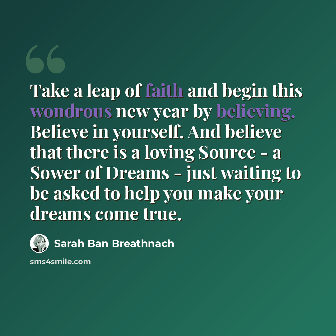 “Take a leap of faith and begin this wondrous new year by believing. Believe in yourself. And believe that there is a loving Source - a Sower of Dreams - just waiting to be asked to help you make your dreams come true.” quote by Sarah Ban Breathnach