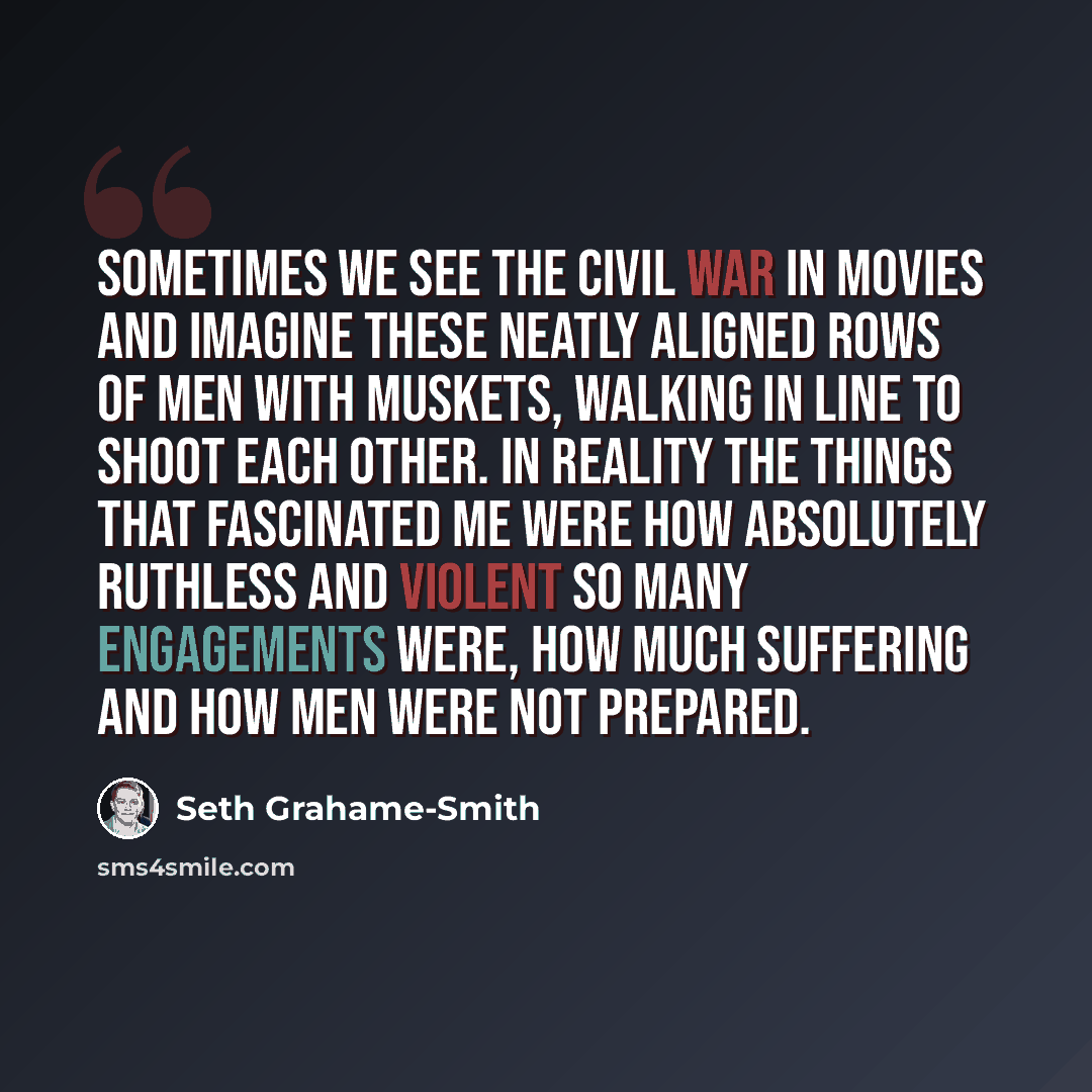 “Sometimes we see the Civil War in movies and imagine these neatly aligned rows of men with muskets, walking in line to shoot each other. In reality the things that fascinated me were how absolutely ruthless and violent so many engagements were, how much suffering and how men were not prepared.” quote by Seth Grahame-Smith