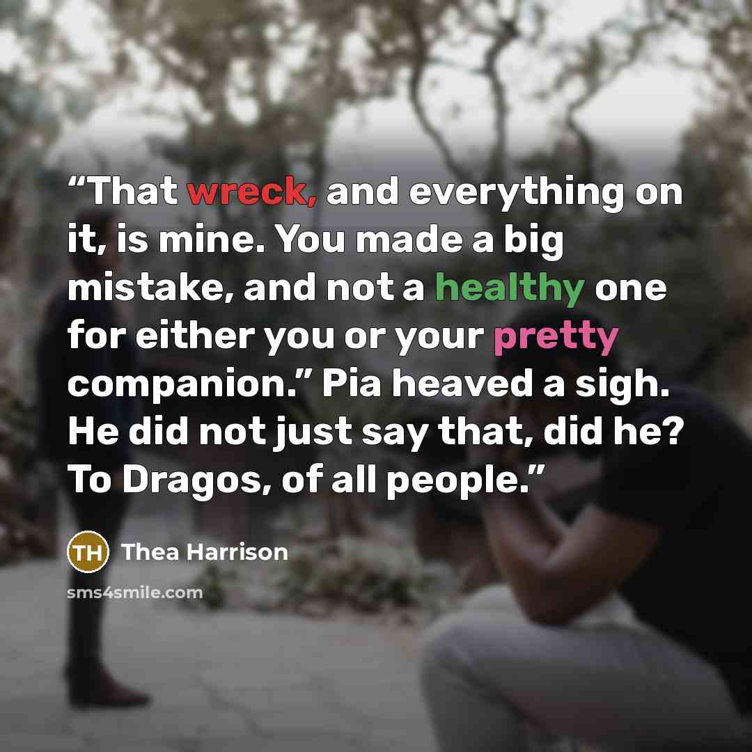 “That wreck, and everything on it, is mine. You made a big mistake, and not a healthy one for either you or your pretty companion.” Pia heaved a sigh. He did not just say that, did he? To Dragos, of all people.” quote by Thea Harrison