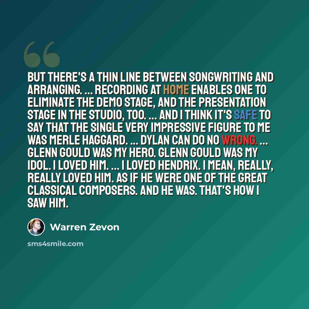 “But there's a thin line between songwriting and arranging. ... Recording at home enables one to eliminate the demo stage, and the presentation stage in the studio, too. ... And I think it's safe to say that the single very impressive figure to me was Merle Haggard. ... Dylan can do no wrong…” quote by Warren Zevon