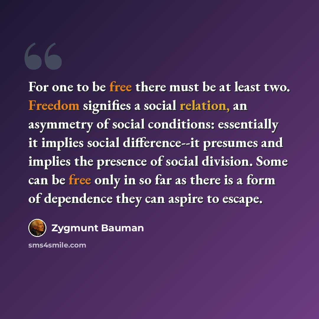 “For one to be free there must be at least two. Freedom signifies a social relation, an asymmetry of social conditions: essentially it implies social difference--it presumes and implies the presence of social division. Some can be free only in so far as there is a form of dependence they can aspire…” quote by Zygmunt Bauman