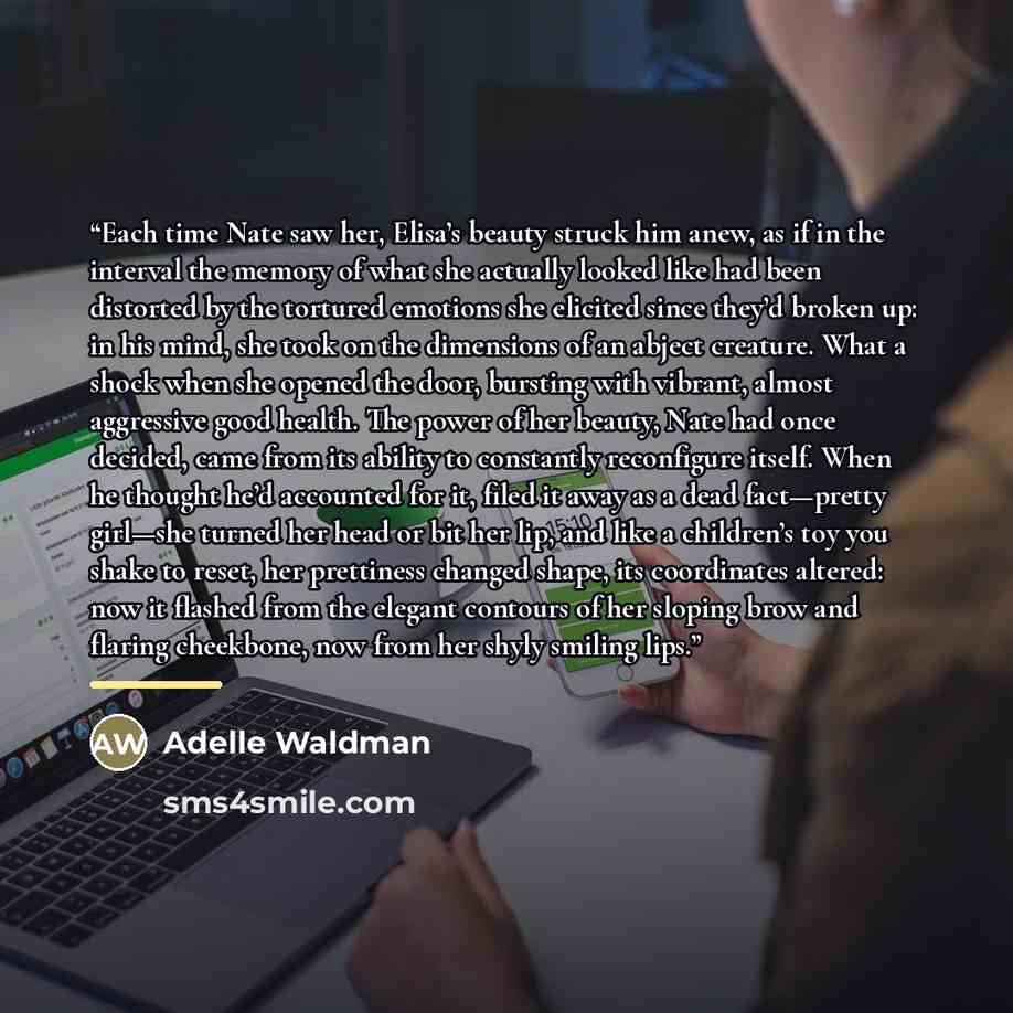“Each time Nate saw her, Elisa’s beauty struck him anew, as if in the interval the memory of what she actually looked like had been distorted by the tortured emotions she elicited since they’d broken up: in his mind, she took on the dimensions of an abject creature. What a shock when she opened the…” quote by Adelle Waldman