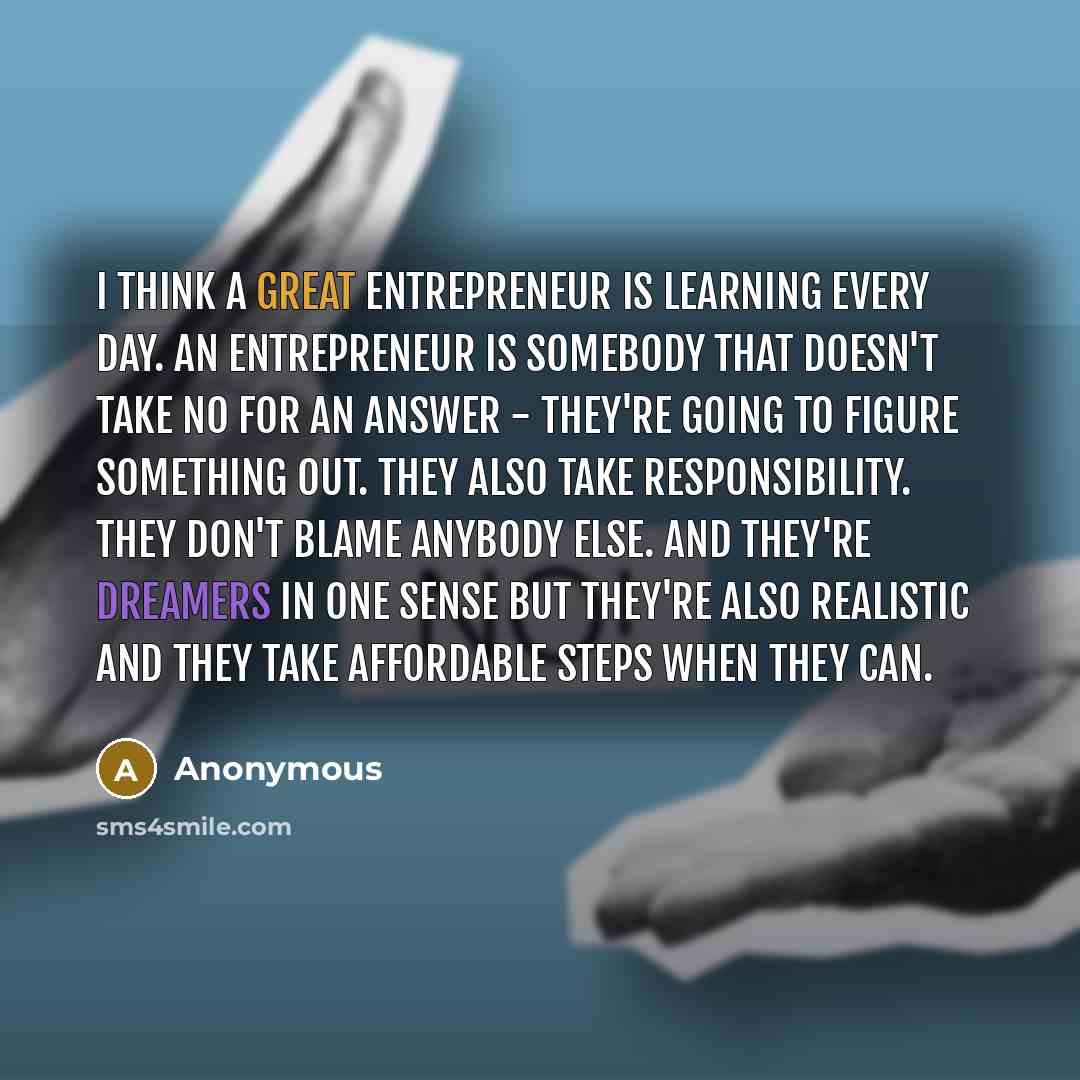 “I think a great entrepreneur is learning every day. An entrepreneur is somebody that doesn't take no for an answer - they're going to figure something out. They also take responsibility. They don't blame anybody else. And they're dreamers in one sense but they're also realistic and they take…” quote by Anonymous