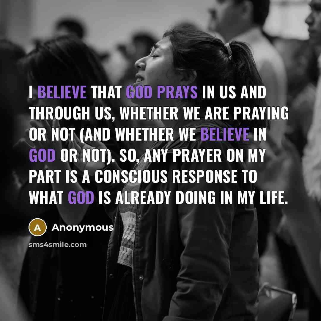 “I believe that God prays in us and through us, whether we are praying or not (and whether we believe in God or not). So, any prayer on my part is a conscious response to what God is already doing in my life.” quote by Anonymous