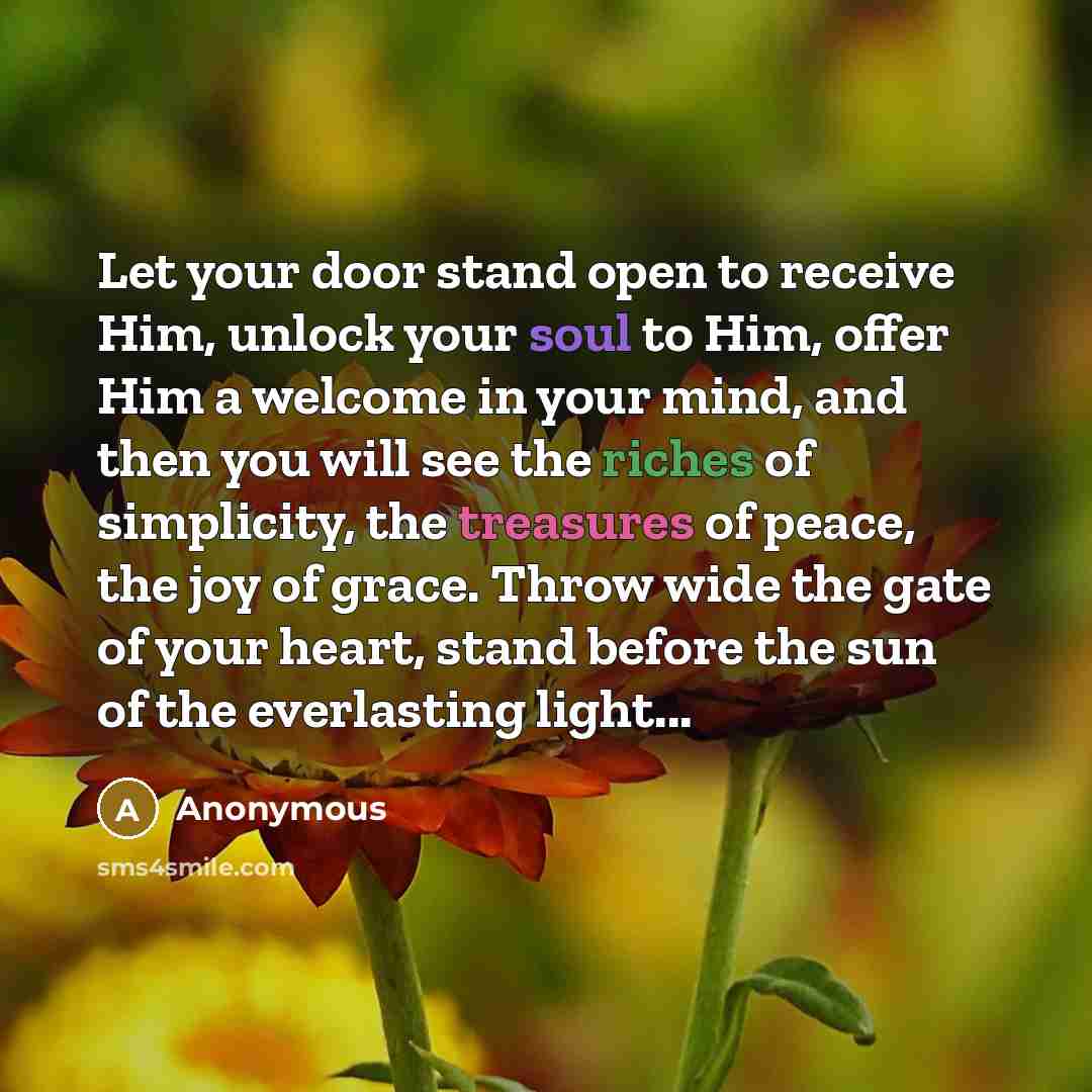 “Let your door stand open to receive Him, unlock your soul to Him, offer Him a welcome in your mind, and then you will see the riches of simplicity, the treasures of peace, the joy of grace. Throw wide the gate of your heart, stand before the sun of the everlasting light...” quote by Anonymous