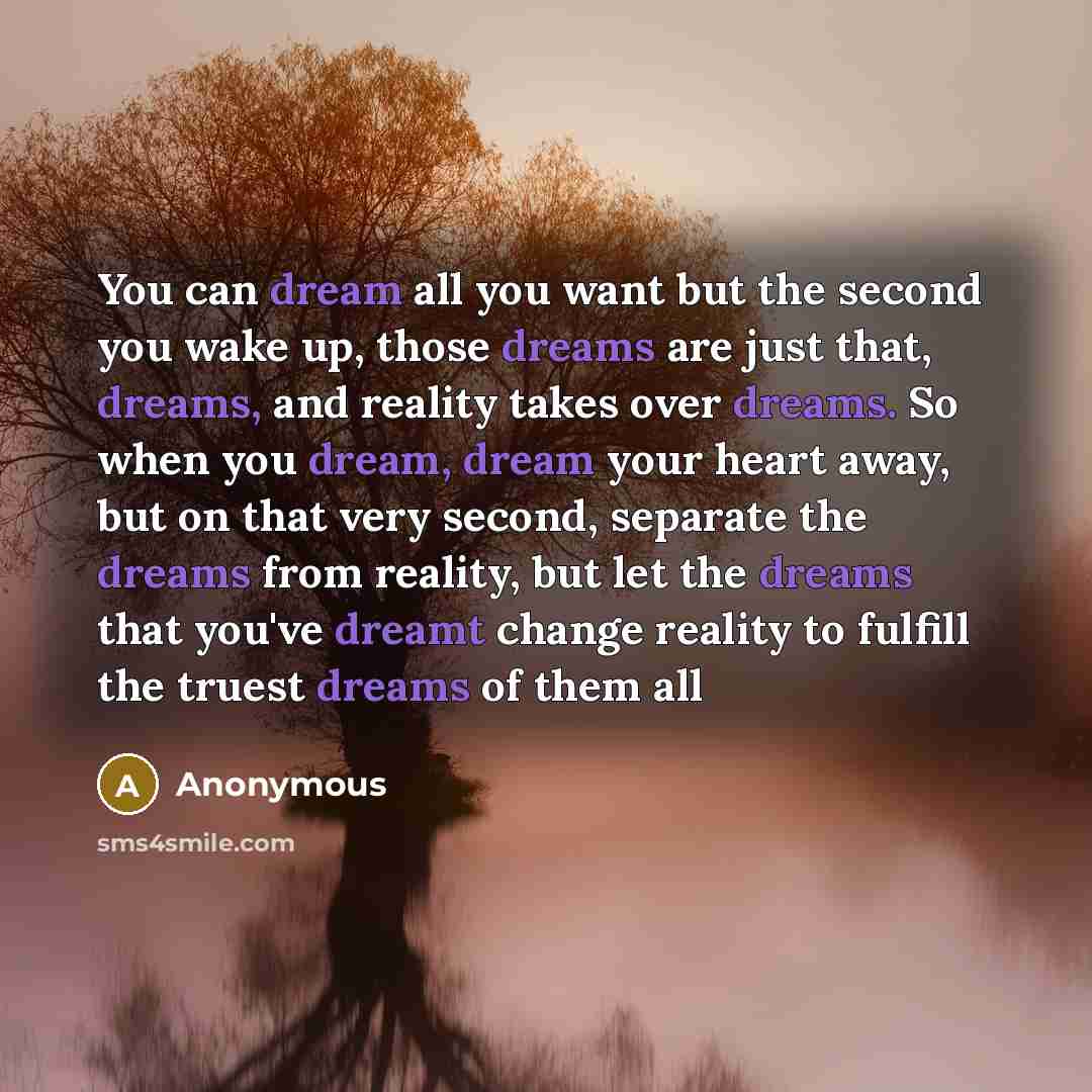 “You can dream all you want but the second you wake up, those dreams are just that, dreams, and reality takes over dreams. So when you dream, dream your heart away, but on that very second, separate the dreams from reality, but let the dreams that you've dreamt change reality to fulfill the truest…” quote by Anonymous