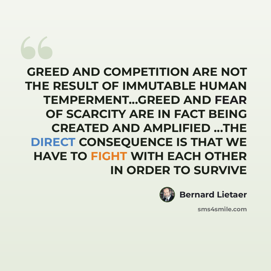 “GREED AND COMPETITION ARE NOT THE RESULT OF IMMUTABLE HUMAN TEMPERMENT…GREED AND FEAR OF SCARCITY ARE IN FACT BEING CREATED AND AMPLIFIED …THE DIRECT CONSEQUENCE IS THAT WE HAVE TO FIGHT WITH EACH OTHER IN ORDER TO SURVIVE” quote by Bernard Lietaer