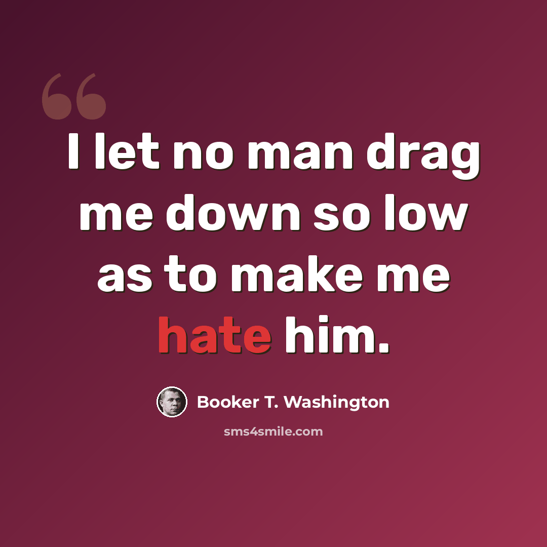 “I let no man drag me down so low as to make me hate him.” quote by Booker T. Washington