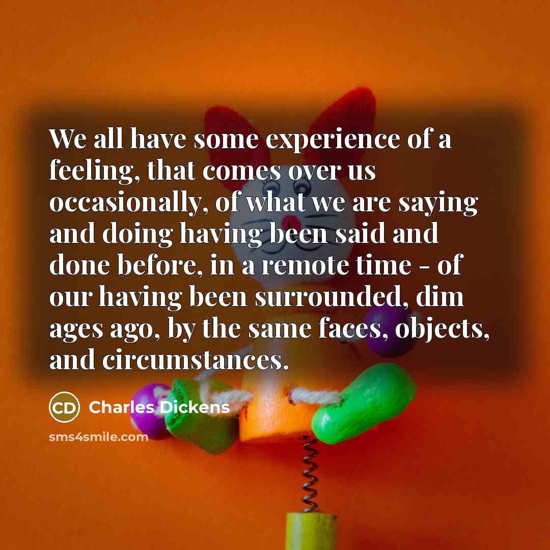 “We all have some experience of a feeling, that comes over us occasionally, of what we are saying and doing having been said and done before, in a remote time - of our having been surrounded, dim ages ago, by the same faces, objects, and circumstances.” quote by Charles Dickens