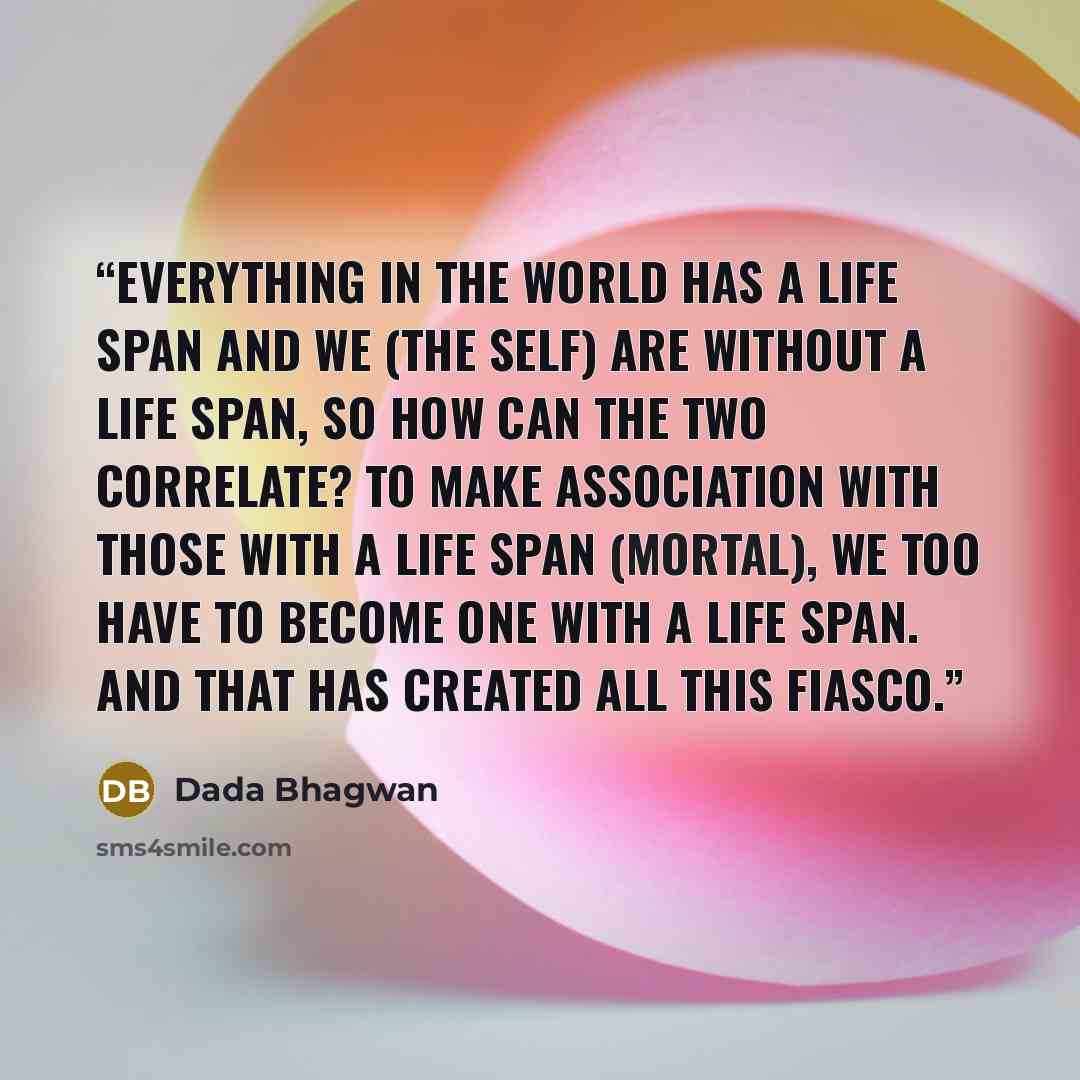 “Everything in the world has a life span and We (the Self) are without a life span, so how can the two correlate? To make association with those with a life span (mortal), we too have to become one with a life span. And that has created all this fiasco.” quote by Dada Bhagwan