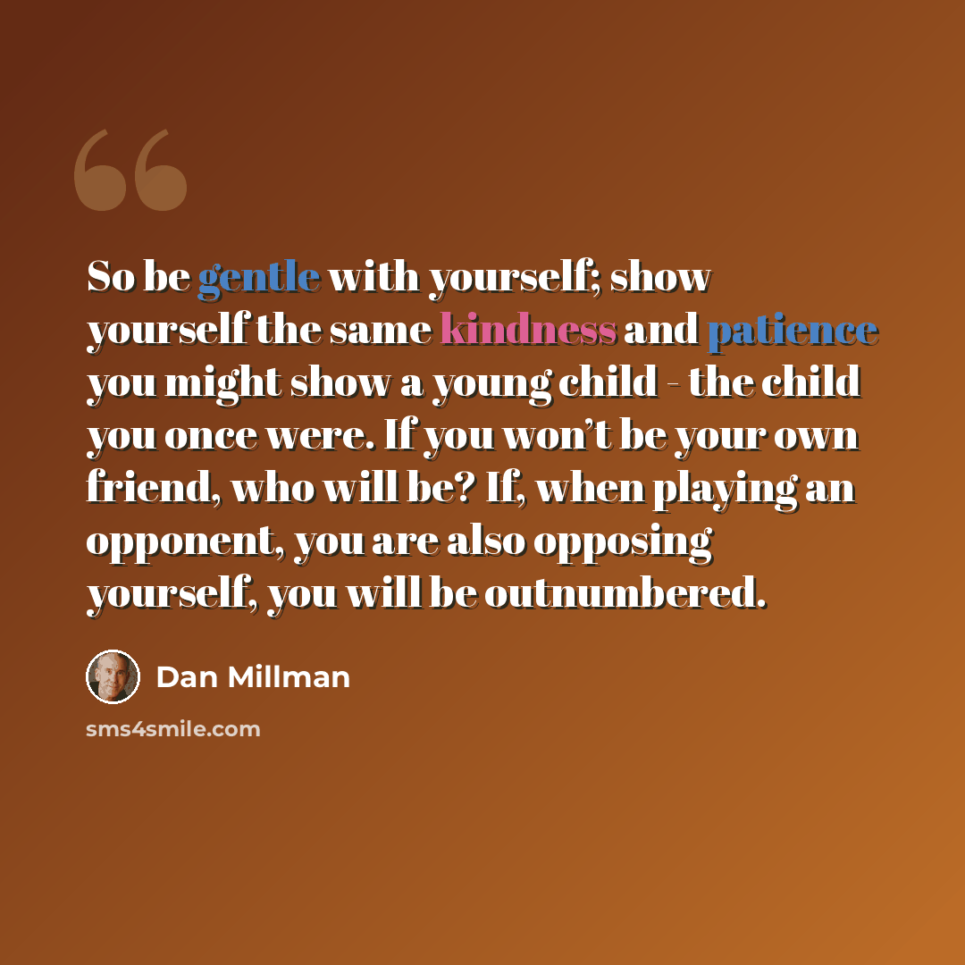 “So be gentle with yourself; show yourself the same kindness and patience you might show a young child - the child you once were. If you won’t be your own friend, who will be? If, when playing an opponent, you are also opposing yourself, you will be outnumbered.” quote by Dan Millman