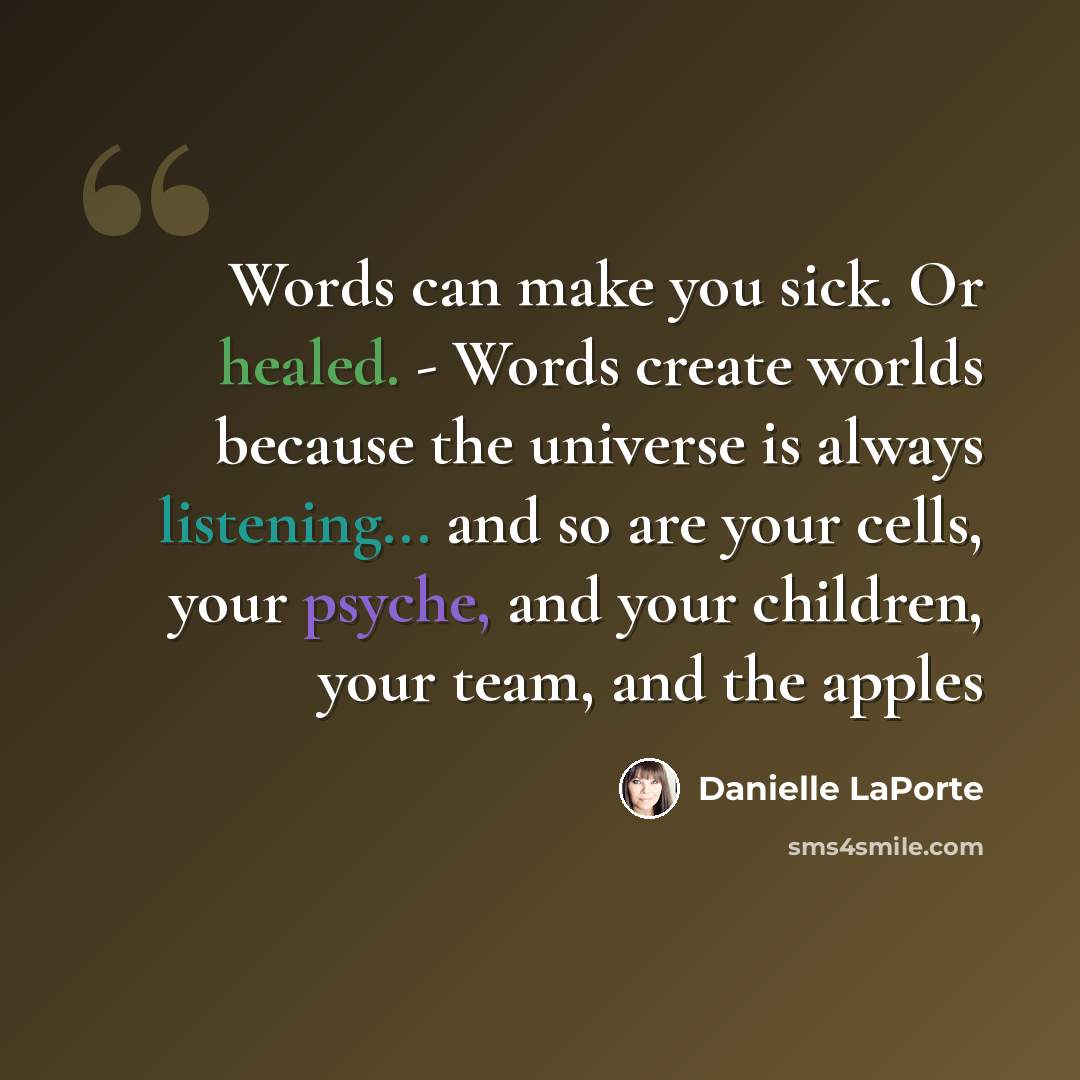 “Words can make you sick. Or healed. - Words create worlds because the universe is always listening... and so are your cells, your psyche, and your children, your team, and the apples” quote by Danielle LaPorte