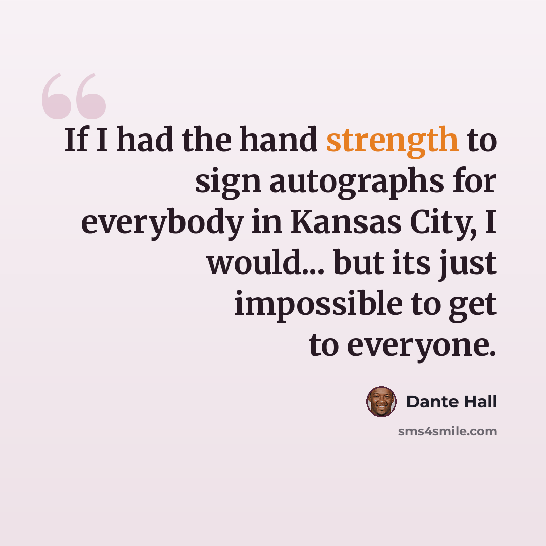 “If I had the hand strength to sign autographs for everybody in Kansas City, I would... but its just impossible to get to everyone.” quote by Dante Hall
