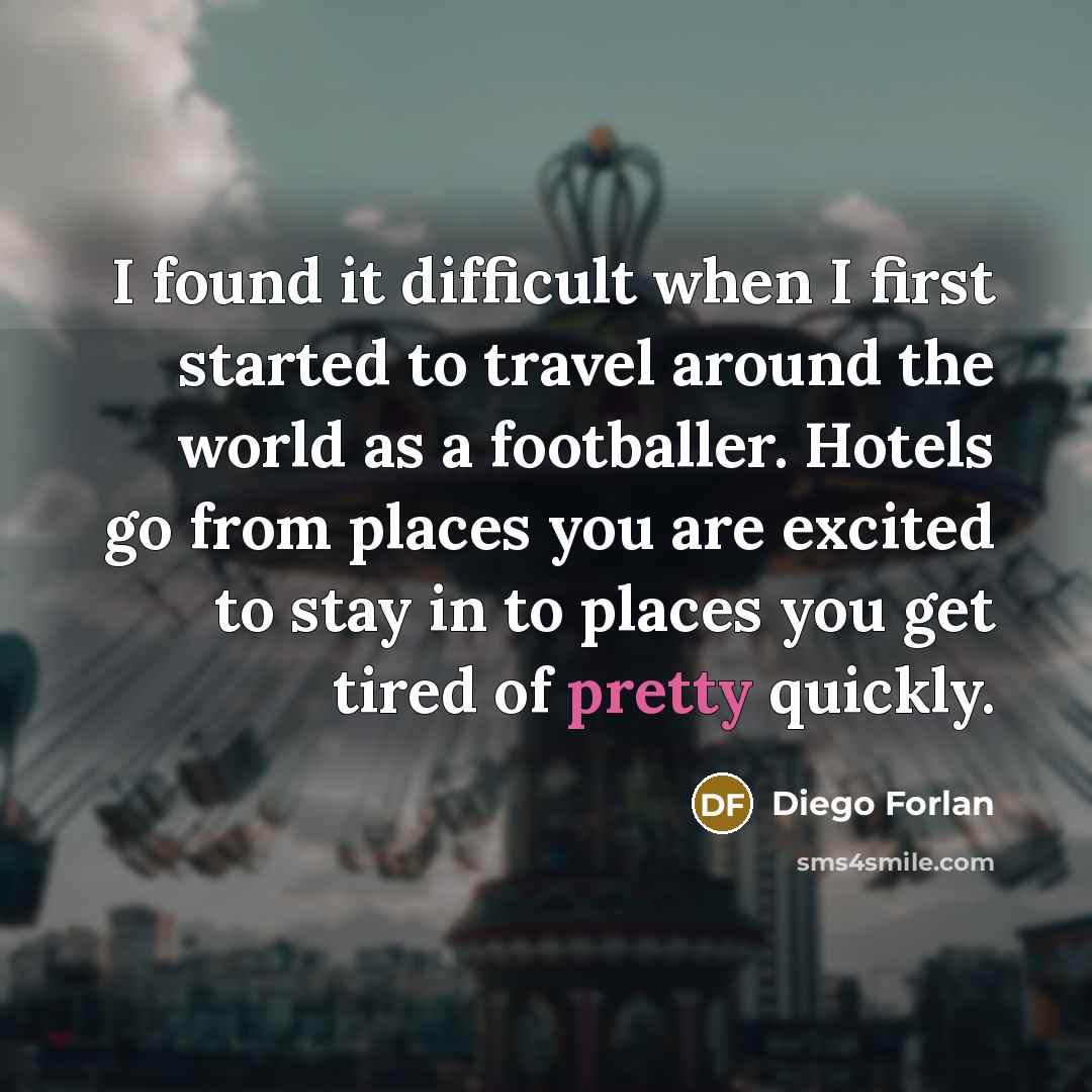 “I found it difficult when I first started to travel around the world as a footballer. Hotels go from places you are excited to stay in to places you get tired of pretty quickly.” quote by Diego Forlan