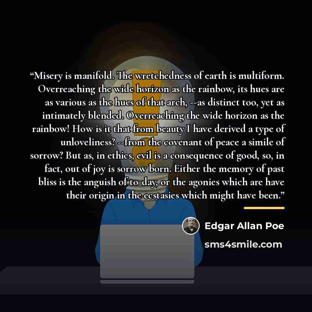 “Misery is manifold. The wretchedness of earth is multiform. Overreaching the wide horizon as the rainbow, its hues are as various as the hues of that arch, --as distinct too, yet as intimately blended. Overreaching the wide horizon as the rainbow! How is it that from beauty I have derived a type…” quote by Edgar Allan Poe