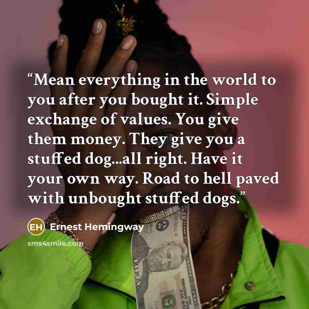 “Mean everything in the world to you after you bought it. Simple exchange of values. You give them money. They give you a stuffed dog...all right. Have it your own way. Road to hell paved with unbought stuffed dogs.” quote by Ernest Hemingway