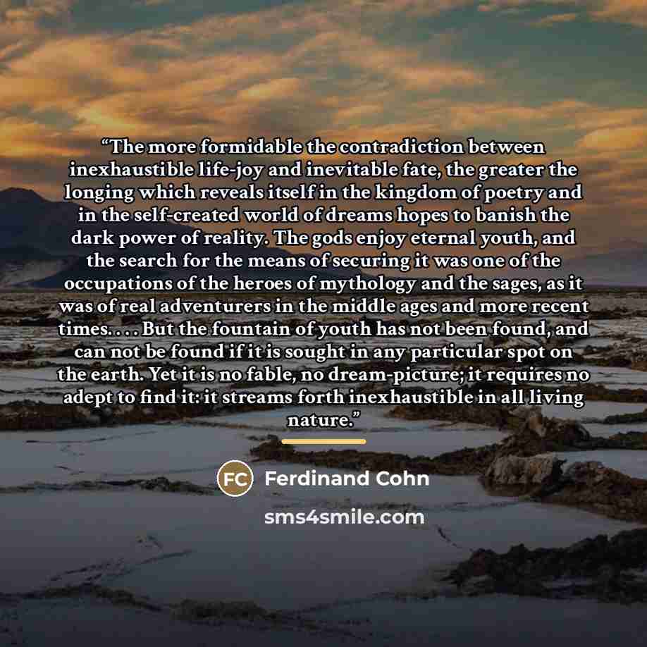 “The more formidable the contradiction between inexhaustible life-joy and inevitable fate, the greater the longing which reveals itself in the kingdom of poetry and in the self-created world of dreams hopes to banish the dark power of reality. The gods enjoy eternal youth, and the search for the…” quote by Ferdinand Cohn