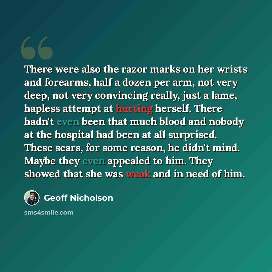 “There were also the razor marks on her wrists and forearms, half a dozen per arm, not very deep, not very convincing really, just a lame, hapless attempt at hurting herself. There hadn't even been that much blood and nobody at the hospital had been at all surprised. These scars, for some reason…” quote by Geoff Nicholson