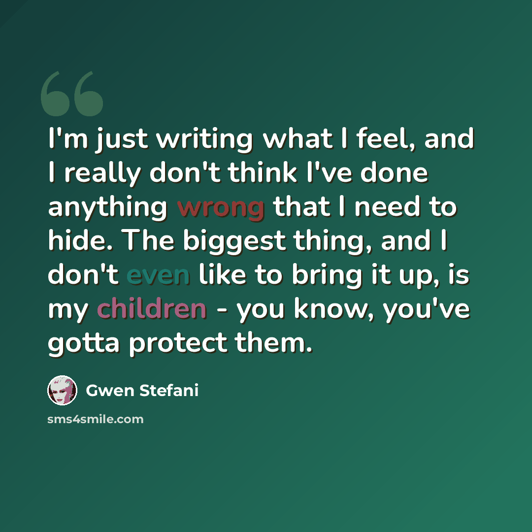“I'm just writing what I feel, and I really don't think I've done anything wrong that I need to hide. The biggest thing, and I don't even like to bring it up, is my children - you know, you've gotta protect them.” quote by Gwen Stefani