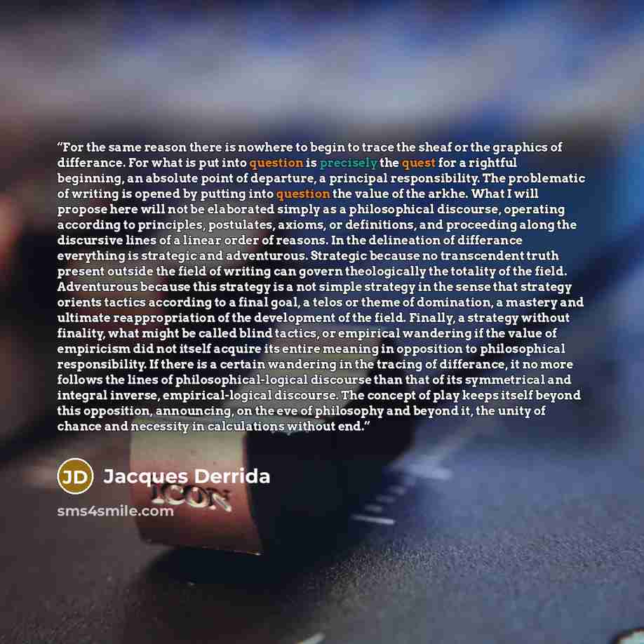 “For the same reason there is nowhere to begin to trace the sheaf or the graphics of differance. For what is put into question is precisely the quest for a rightful beginning, an absolute point of departure, a principal responsibility. The problematic of writing is opened by putting into question…” quote by Jacques Derrida